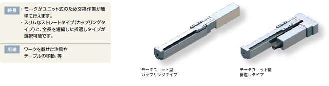 特徴 ・モータがユニット式のため交換作業が簡単に行えます。・スリムなストレートタイプ(カップリングタイプ)と、全長を短縮した折り返しタイプが選択可能です。 用途 ワークを載せた治具やテーブルの移動、等