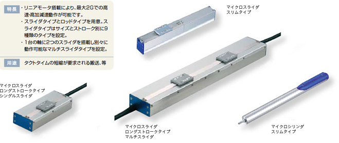 特徴 ・リニアモータ搭載により、最大2Gでの高速・効果原則動作が可能です。・スライダタイプとロッドタイプを用意。スライダタイプはサイズとストローク別に9種類のタイプを設定。・1台の軸に2つのスライダを搭載し別々に動作可能なマルチスライダタイプを設定。 用途 タクトタイムの短縮が要求される搬送、等