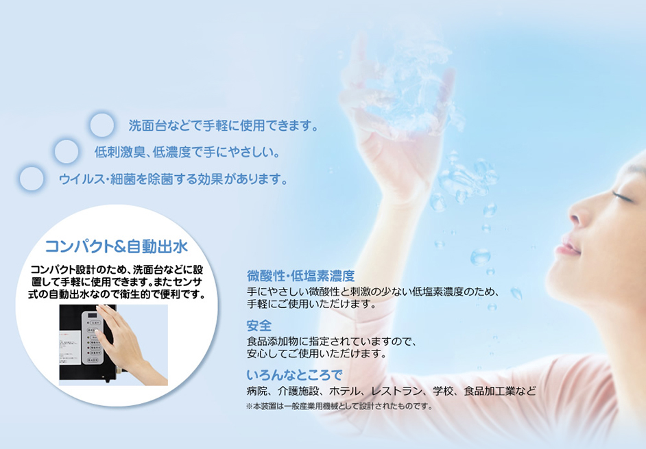 洗面台などで手軽に使用できます。低刺激臭、低濃度で手にやさしい。ウイルス・殺菌を除菌する効果があります。コンパクト&自動出水 コンパクト設計のため、洗面台などに設置して手軽に使用できます。またセンサ式の自動出水なので衛生的で便利です。微酸性・低塩素濃度 手にやさしい微酸性と刺激の少ない低塩素濃度のため、手軽にご使用いただけます。安全 食品添加物に指定されていますので、安心してご使用いただけます。 いろんなところで 病院、介護施設、ホテル、レストラン、学校、食品加工業など ※本装置は一般産業用機械として設計されたものです。